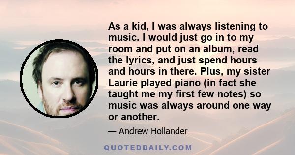 As a kid, I was always listening to music. I would just go in to my room and put on an album, read the lyrics, and just spend hours and hours in there. Plus, my sister Laurie played piano (in fact she taught me my first 