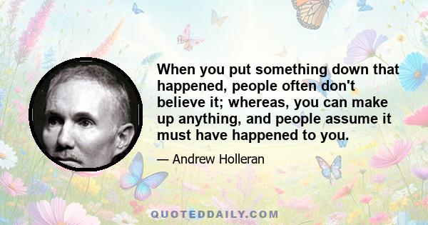 When you put something down that happened, people often don't believe it; whereas, you can make up anything, and people assume it must have happened to you.