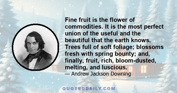 Fine fruit is the flower of commodities. It is the most perfect union of the useful and the beautiful that the earth knows. Trees full of soft foliage; blossoms fresh with spring bounty; and, finally, fruit, rich,