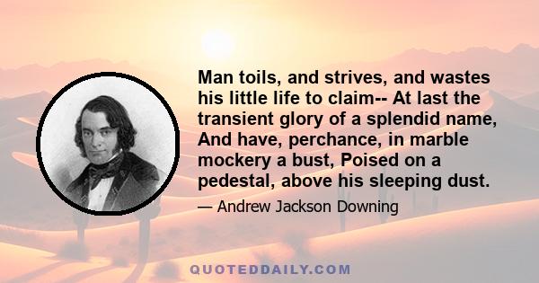 Man toils, and strives, and wastes his little life to claim-- At last the transient glory of a splendid name, And have, perchance, in marble mockery a bust, Poised on a pedestal, above his sleeping dust.