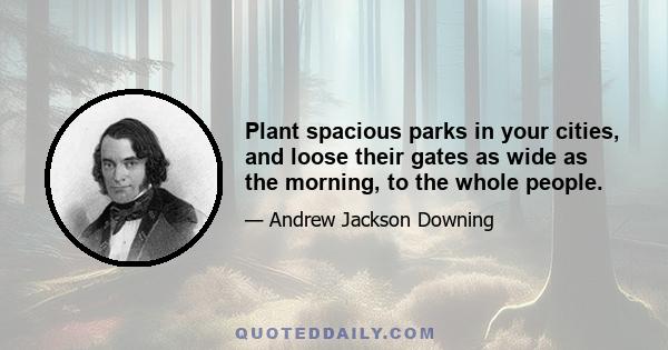 Plant spacious parks in your cities, and loose their gates as wide as the morning, to the whole people.