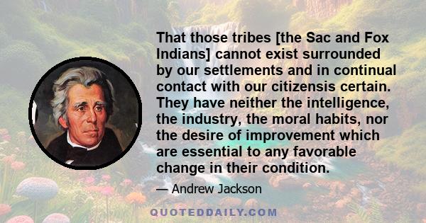 That those tribes [the Sac and Fox Indians] cannot exist surrounded by our settlements and in continual contact with our citizensis certain. They have neither the intelligence, the industry, the moral habits, nor the