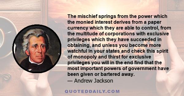 The mischief springs from the power which the monied interest derives from a paper currency which they are able to control, from the multitude of corporations with exclusive privileges which they have succeeded in