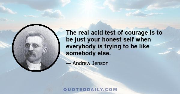 The real acid test of courage is to be just your honest self when everybody is trying to be like somebody else.