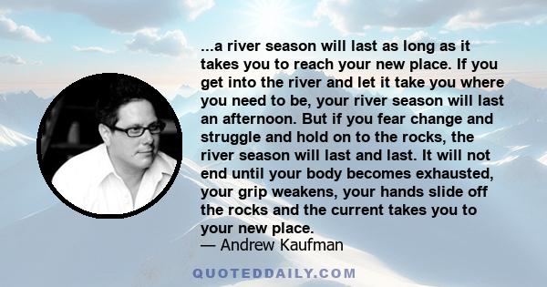 ...a river season will last as long as it takes you to reach your new place. If you get into the river and let it take you where you need to be, your river season will last an afternoon. But if you fear change and