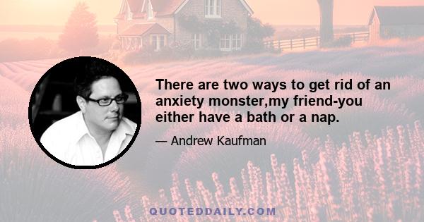 There are two ways to get rid of an anxiety monster,my friend-you either have a bath or a nap.