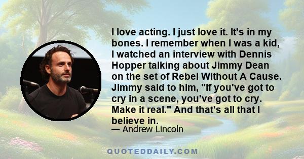 I love acting. I just love it. It's in my bones. I remember when I was a kid, I watched an interview with Dennis Hopper talking about Jimmy Dean on the set of Rebel Without A Cause. Jimmy said to him, If you've got to