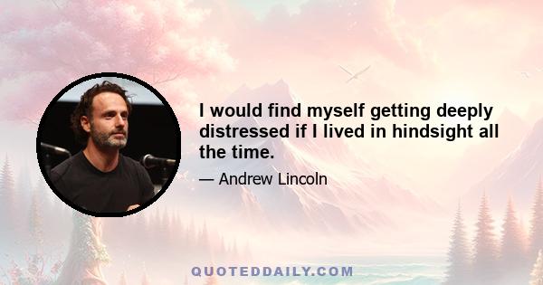 I would find myself getting deeply distressed if I lived in hindsight all the time.