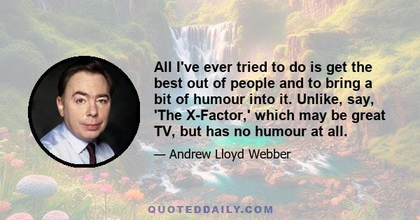 All I've ever tried to do is get the best out of people and to bring a bit of humour into it. Unlike, say, 'The X-Factor,' which may be great TV, but has no humour at all.