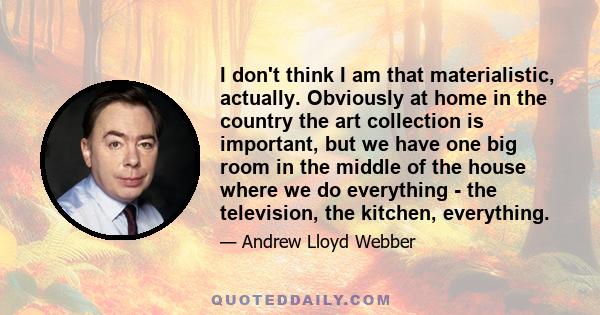 I don't think I am that materialistic, actually. Obviously at home in the country the art collection is important, but we have one big room in the middle of the house where we do everything - the television, the