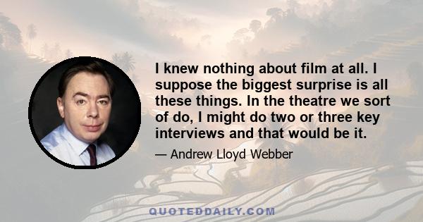 I knew nothing about film at all. I suppose the biggest surprise is all these things. In the theatre we sort of do, I might do two or three key interviews and that would be it.