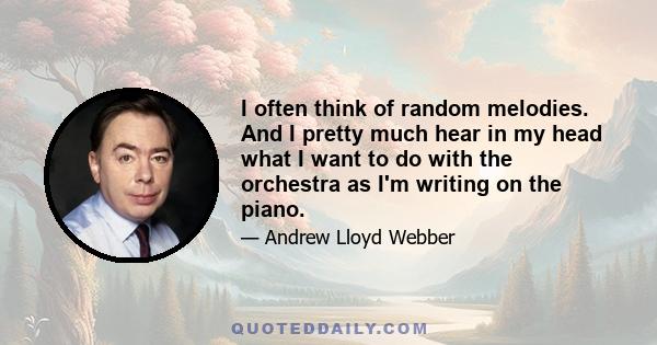 I often think of random melodies. And I pretty much hear in my head what I want to do with the orchestra as I'm writing on the piano.