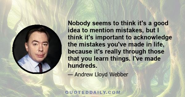 Nobody seems to think it's a good idea to mention mistakes, but I think it's important to acknowledge the mistakes you've made in life, because it's really through those that you learn things. I've made hundreds.