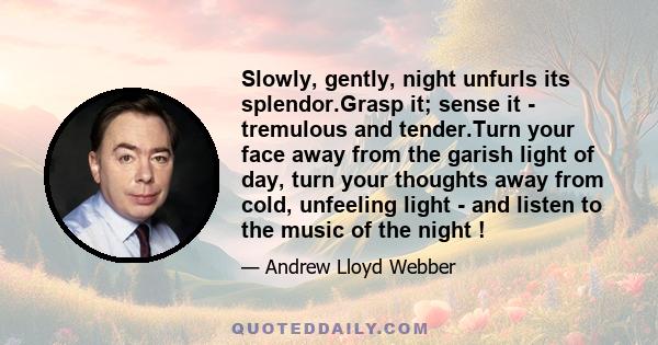 Slowly, gently, night unfurls its splendor.Grasp it; sense it - tremulous and tender.Turn your face away from the garish light of day, turn your thoughts away from cold, unfeeling light - and listen to the music of the