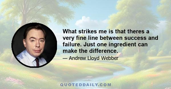 What strikes me is that theres a very fine line between success and failure. Just one ingredient can make the difference.