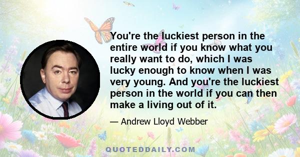 You're the luckiest person in the entire world if you know what you really want to do, which I was lucky enough to know when I was very young. And you're the luckiest person in the world if you can then make a living