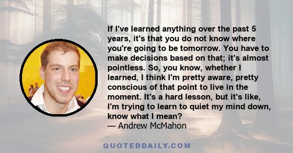 If I've learned anything over the past 5 years, it's that you do not know where you're going to be tomorrow. You have to make decisions based on that; it's almost pointless. So, you know, whether I learned, I think I'm