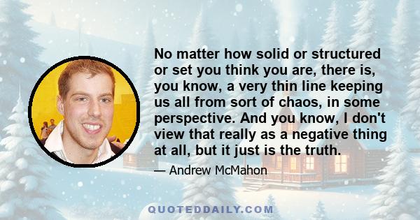 No matter how solid or structured or set you think you are, there is, you know, a very thin line keeping us all from sort of chaos, in some perspective. And you know, I don't view that really as a negative thing at all, 