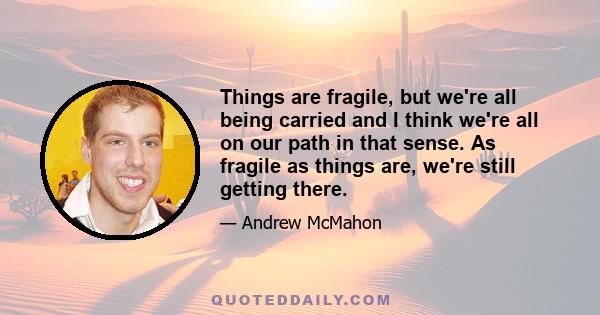 Things are fragile, but we're all being carried and I think we're all on our path in that sense. As fragile as things are, we're still getting there.