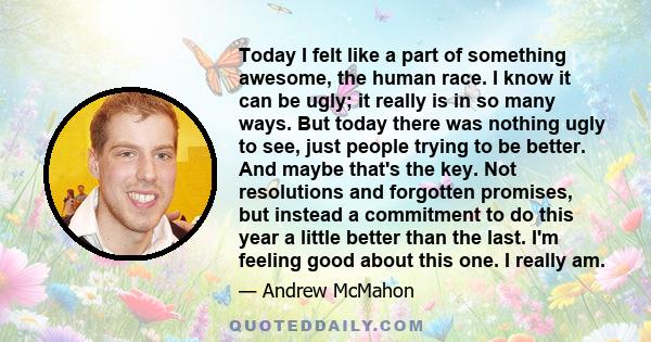 Today I felt like a part of something awesome, the human race. I know it can be ugly; it really is in so many ways. But today there was nothing ugly to see, just people trying to be better. And maybe that's the key. Not 