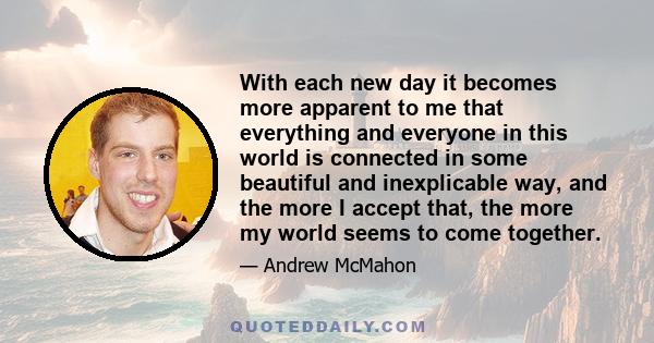 With each new day it becomes more apparent to me that everything and everyone in this world is connected in some beautiful and inexplicable way, and the more I accept that, the more my world seems to come together.