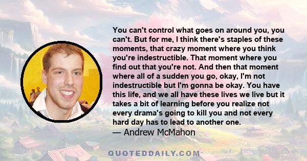 You can't control what goes on around you, you can't. But for me, I think there's staples of these moments, that crazy moment where you think you're indestructible. That moment where you find out that you're not. And