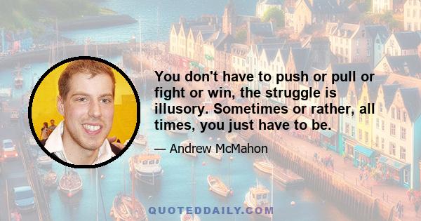 You don't have to push or pull or fight or win, the struggle is illusory. Sometimes or rather, all times, you just have to be.