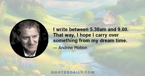 I write between 5.30am and 9.00. That way, I hope I carry over something from my dream time.