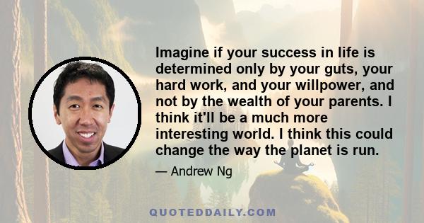 Imagine if your success in life is determined only by your guts, your hard work, and your willpower, and not by the wealth of your parents. I think it'll be a much more interesting world. I think this could change the