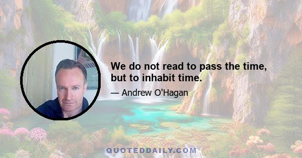 We do not read to pass the time, but to inhabit time.