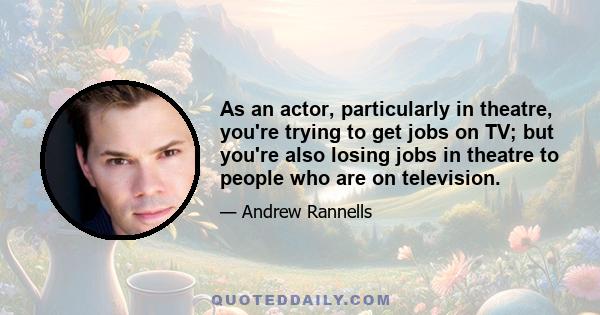 As an actor, particularly in theatre, you're trying to get jobs on TV; but you're also losing jobs in theatre to people who are on television.