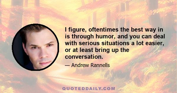 I figure, oftentimes the best way in is through humor, and you can deal with serious situations a lot easier, or at least bring up the conversation.