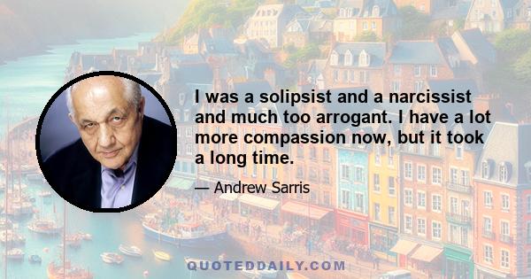 I was a solipsist and a narcissist and much too arrogant. I have a lot more compassion now, but it took a long time.