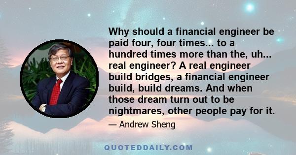 Why should a financial engineer be paid four, four times... to a hundred times more than the, uh... real engineer? A real engineer build bridges, a financial engineer build, build dreams. And when those dream turn out