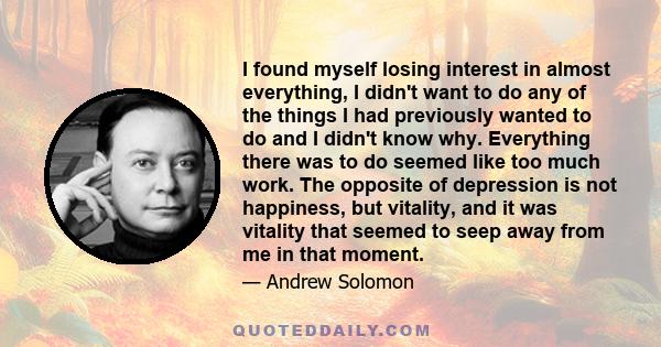 I found myself losing interest in almost everything, I didn't want to do any of the things I had previously wanted to do and I didn't know why. Everything there was to do seemed like too much work. The opposite of