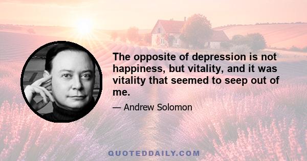 The opposite of depression is not happiness, but vitality, and it was vitality that seemed to seep out of me.