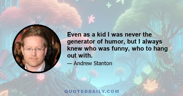 Even as a kid I was never the generator of humor, but I always knew who was funny, who to hang out with.