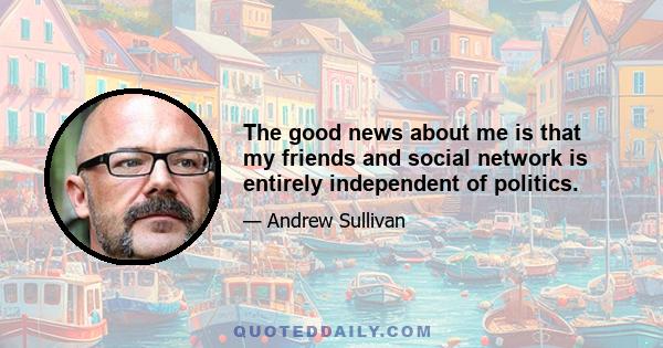 The good news about me is that my friends and social network is entirely independent of politics.