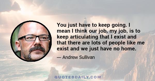 You just have to keep going. I mean I think our job, my job, is to keep articulating that I exist and that there are lots of people like me exist and we just have no home.