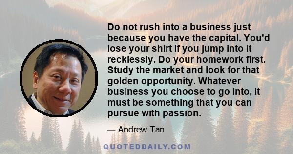 Do not rush into a business just because you have the capital. You'd lose your shirt if you jump into it recklessly. Do your homework first. Study the market and look for that golden opportunity. Whatever business you