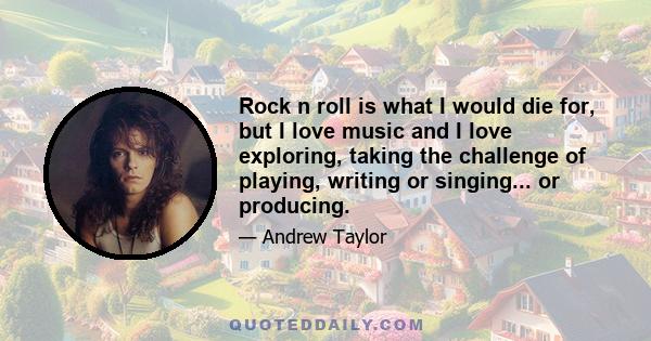 Rock n roll is what I would die for, but I love music and I love exploring, taking the challenge of playing, writing or singing... or producing.