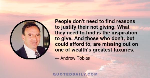 People don't need to find reasons to justify their not giving. What they need to find is the inspiration to give. And those who don't, but could afford to, are missing out on one of wealth's greatest luxuries.