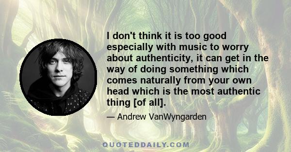I don't think it is too good especially with music to worry about authenticity, it can get in the way of doing something which comes naturally from your own head which is the most authentic thing [of all].