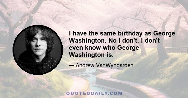 I have the same birthday as George Washington. No I don't. I don't even know who George Washington is.