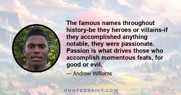 The famous names throughout history-be they heroes or villains-if they accomplished anything notable, they were passionate. Passion is what drives those who accomplish momentous feats, for good or evil.