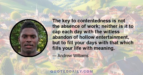 The key to contentedness is not the absence of work; neither is it to cap each day with the witless abandon of hollow entertainment, but to fill your days with that which fills your life with meaning.