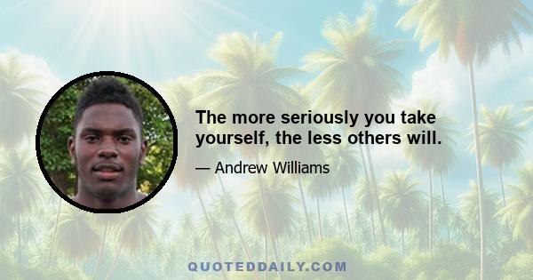 The more seriously you take yourself, the less others will.