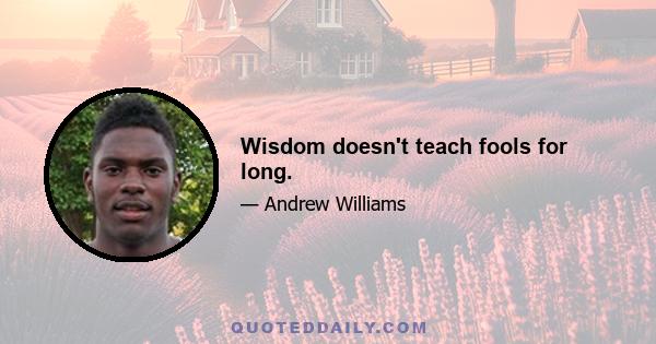 Wisdom doesn't teach fools for long.