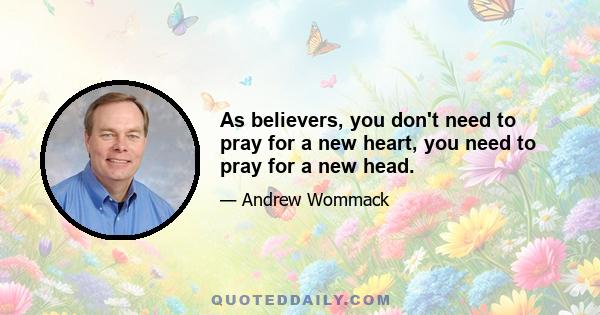 As believers, you don't need to pray for a new heart, you need to pray for a new head.