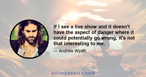 If I see a live show and it doesn't have the aspect of danger where it could potentially go wrong, it's not that interesting to me.